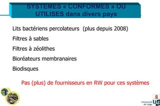 SYSTEMES « CONFORMES » OU UTILISES dans divers pays Lits bactériens percolateurs  (plus depuis 2008) Filtres à sables  Filtres à zéolithes Bioréateurs membranaires Biodisques Pas (plus) de fournisseurs en RW pour ces systèmes 
