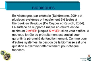 BIODISQUES En Allemagne, par exemple (Schürmann, 2004) et plusieurs systèmes ont également été testés à Bierbeek en Belgique (De Cuyper et Rausch, 2004). La surface de support à mettre en œuvre est de minimum  2 m 2 /EH  jusqu’à  5 m 2 /EH  si on veut nitrifier. A nouveau le rôle du  prétraitement  est crucial pour garantir la pérennité du fonctionnement. Comme pour d’autres systèmes, la gestion de la biomasse est une question à examiner attentivement pour chaque fabricant.   