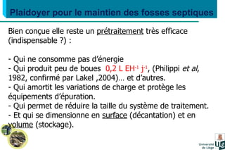 Plaidoyer pour le maintien des fosses septiques Bien conçue elle reste un  prétraitement  très efficace (indispensable ?) : Qui ne consomme pas d’énergie Qui produit peu de boues  0,2 L EH -1  j -1 , (Philippi  et al ,  1982, confirmé par Lakel ,2004)… et d’autres. Qui amortit les variations de charge et protège les  équipements d’épuration. Qui permet de réduire la taille du système de traitement. Et qui se dimensionne en  surface  (décantation) et en  volume  (stockage). 
