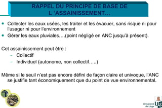 Collecter les eaux usées, les traiter et les évacuer, sans risque ni pour l’usager ni pour l’environnement Gérer les eaux pluviales….(point négligé en ANC jusqu’à présent). Cet assainissement peut être : Collectif Individuel (autonome, non collectif…..) Même si le seuil n’est pas encore défini de façon claire et univoque, l’ANC se justifie tant économiquement que du point de vue environnemental.  RAPPEL DU PRINCIPE DE BASE DE L ’ASSAINISSEMENT… 