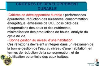 Critères de développement durable  : performances épuratoires, réduction des nuisances, consommation énergétique, émissions de CO 2 , possibilité des récupérations des eaux et des nutriments, minimalisation des productions de boues, analyse du cycle de vie,… Bonne gestion au niveau d’une habitation   Ces réflexions devraient s’intégrer dans un réexamen de la bonne gestion de l’eau au niveau d’une habitation, en termes de réduction de la consommation, et de réutilisation potentielle des eaux traitées. CRITERES DE DEVELOPPEMENT DURABLE 