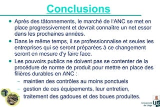 Conclusions   Après des tâtonnements, le marché de l‘ANC se met en place progressivement et devrait connaître un net essor dans les prochaines années.  Dans le même temps, il se professionnalise et seules les entreprises qui se seront préparées à ce changement seront en mesure d'y faire face.  Les pouvoirs publics ne doivent pas se contenter de la procédure de norme de produit pour mettre en place des filières durables en ANC : maintien des contrôles au moins ponctuels gestion de ces équipements, leur entretien,  traitement des gadoues et des boues produites. 