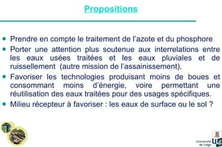 Propositions Prendre en compte le traitement de l’azote et du phosphore Porter une attention plus soutenue aux interrelations entre les eaux usées traitées et les eaux pluviales et de ruissellement  (autre mission de l’assainissement). Favoriser les technologies produisant moins de boues et consommant moins d’énergie, voire permettant une réutilisation des eaux traitées pour des usages spécifiques. Milieu récepteur à favoriser : les eaux de surface ou le sol ? 