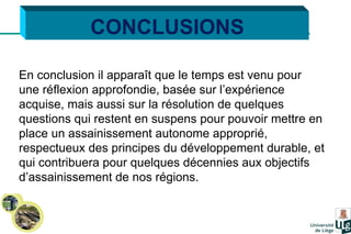 CONCLUSIONS En conclusion il apparaît que le temps est venu pour une réflexion approfondie, basée sur l’expérience acquise, mais aussi sur la résolution de quelques questions qui restent en suspens pour pouvoir mettre en place un assainissement autonome approprié, respectueux des principes du développement durable, et qui contribuera pour quelques décennies aux objectifs d’assainissement de nos régions. 