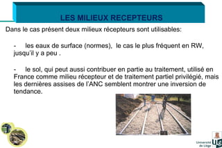 Dans le cas présent deux milieux récepteurs sont utilisables: - les eaux de surface (normes),  le cas le plus fréquent en RW, jusqu’il y a peu . - le sol, qui peut aussi contribuer en partie au traitement, utilisé en France comme milieu récepteur et de traitement partiel privilégié, mais les dernières assises de l’ANC semblent montrer une inversion de tendance.   LES MILIEUX RECEPTEURS 