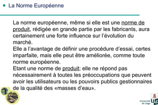 La Norme Européenne La norme européenne, même si elle est une  norme de produit , rédigée en grande partie par les fabricants, aura certainement une forte influence sur l’évolution du marché. Elle a l’avantage de définir une procédure d’essai, certes imparfaite, mais elle peut être améliorée, comme toute norme européenne. Etant une norme de  produit ; elle ne répond pas nécessairement à toutes les préoccupations que peuvent avoir les utilisateurs ou les pouvoirs publics gestionnaires de la qualité des «masses d’eau». 