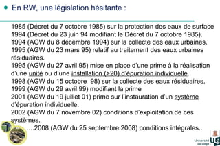 En RW, une législation hésitante : 1985 (Décret du 7 octobre 1985) sur la protection des eaux de surface 1994 (Décret du 23 juin 94 modifiant le Décret du 7 octobre 1985). 1994 (AGW du 8 décembre 1994) sur la collecte des eaux urbaines.  1995 (AGW du 23 mars 95) relatif au traitement des eaux urbaines résiduaires. 1995 (AGW du 27 avril 95) mise en place d’une prime à la réalisation d’une  unité  ou d’une  installation (>20) d’épuration individuelle .  1998 (AGW du 15 octobre  98) sur la collecte des eaux résiduaires,  1999 (AGW du 29 avril 99) modifiant la prime 2001 (AGW du 19 juillet 01) prime sur l’instauration d’un  système  d’épuration individuelle.  2002 (AGW du 7 novembre 02) conditions d’exploitation de ces systèmes. ……… ..2008 (AGW du 25 septembre 2008) conditions intégrales.. 