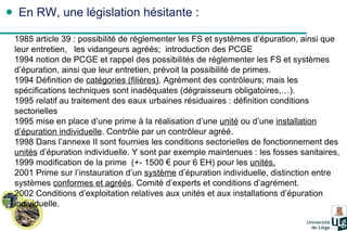 En RW, une législation hésitante : 1985 article 39 : possibilité de réglementer les FS et systèmes d’épuration, ainsi que leur entretien,  les vidangeurs agréés;  introduction des PCGE 1994 notion de PCGE et rappel des possibilités de réglementer les FS et systèmes d’épuration, ainsi que leur entretien, prévoit la possibilité de primes. 1994 Définition de  catégories (filières) . Agrément des contrôleurs; mais les spécifications techniques sont inadéquates (dégraisseurs obligatoires,…). 1995 relatif au traitement des eaux urbaines résiduaires : définition conditions sectorielles 1995 mise en place d’une prime à la réalisation d’une  unité  ou d’une  installation d’épuration individuelle . Contrôle par un contrôleur agréé. 1998 Dans l’annexe II sont fournies les conditions sectorielles de fonctionnement des  unités  d’épuration individuelle. Y sont par exemple maintenues : les fosses sanitaires,  1999 modification de la prime  (+- 1500 € pour 6 EH) pour les  unités. 2001 Prime sur l’instauration d’un  système  d’épuration individuelle, distinction entre systèmes  conformes et agréés . Comité d’experts et conditions d’agrément. 2002 Conditions d’exploitation relatives aux unités et aux installations d’épuration individuelle. 