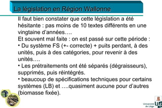 Il faut bien constater que cette législation a été hésitante : pas moins de 10 textes différents en une vingtaine d’années…. Et souvent mal faite : on est passé sur cette période : Du système FS (+- correcte) + puits perdant, à des unités, puis à des catégories, pour revenir à des unités…. Les prétraitements ont été séparés (dégraisseurs), supprimés, puis réintégrés. beaucoup de spécifications techniques pour certains systèmes (LB) et ….quasiment aucune pour d’autres (biomasse fixée). La législation en Région Wallonne 