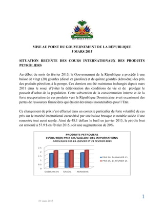 1
04 mars 2015
REPUBLIQUE D’HAITI
MISE AU POINT DU GOUVERNEMENT DE LA REPUBLIQUE
5 MARS 2015
SITUATION RECENTE DES COURS INTERNATIONAUX DES PRODUITS
PETROLIERS
Au début du mois de février 2015, le Gouvernement de la République a procédé à une
baisse de vingt (20) gourdes (diesel et gazoline) et de quinze gourdes (kérosène) des prix
des produits pétroliers à la pompe. Ces derniers ont été maintenus inchangés depuis mars
2011 dans le souci d’éviter la détérioration des conditions de vie et de protéger le
pouvoir d’achat de la population. Cette subvention de la consommation interne et de la
forte réexportation de ces produits vers la République Dominicaine avait occasionné des
pertes de ressources financières qui étaient devenues insoutenables pour l’Etat.
Ce changement de prix s’est effectué dans un contexte particulier de forte volatilité de ces
prix sur le marché international caractérisé par une baisse brusque et notable suivie d’une
remontée tout aussi rapide. Ainsi de 48.1 dollars le baril en janvier 2015, le pétrole brut
est remonté à 57.9 $ en février 2015, soit une augmentation de 20%.
 