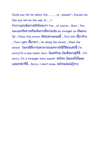 Could you tell me where the……………….is , please? , Excuse me,
Can you tell me the way to………?
ถาเราบอกเสนทางไดใหตอบวา Yes , of course , Sure , Yes
และบอกทิศทางหรือเสนทางทีจะไปเชน Go straight on เดินตรง
                             ่
ไป , Follow this street เดินไปตามถนนนี้ , Turn left เลี้ยวซาย
, Turn right เลี้ยวขวา , Go along the street , Down the
street ในกรณีทเราไมสามารถบอกทางไดมีวิธีตอบดังนี้ I’m
                  ี่
sorry.I’m a new comer here. ฉันขอโทษ ฉันเพิ่งมาอยูที่นี่ , I’m
                                                     
sorry. I’m a stranger here myself. ขอโทษ ฉันเองก็เปนคน
แปลกหนาทีนี่ , Sorry. I don’t know. ขอโทษฉันไมรูทาง
            ่
 