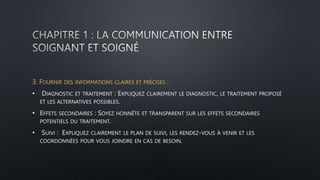 3. FOURNIR DES INFORMATIONS CLAIRES ET PRÉCISES :
• DIAGNOSTIC ET TRAITEMENT : EXPLIQUEZ CLAIREMENT LE DIAGNOSTIC, LE TRAITEMENT PROPOSÉ
ET LES ALTERNATIVES POSSIBLES.
• EFFETS SECONDAIRES : SOYEZ HONNÊTE ET TRANSPARENT SUR LES EFFETS SECONDAIRES
POTENTIELS DU TRAITEMENT.
• SUIVI : EXPLIQUEZ CLAIREMENT LE PLAN DE SUIVI, LES RENDEZ-VOUS À VENIR ET LES
COORDONNÉES POUR VOUS JOINDRE EN CAS DE BESOIN.
 
