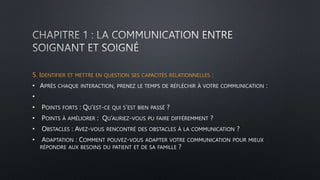 5. IDENTIFIER ET METTRE EN QUESTION SES CAPACITÉS RELATIONNELLES :
• APRÈS CHAQUE INTERACTION, PRENEZ LE TEMPS DE RÉFLÉCHIR À VOTRE COMMUNICATION :
•
• POINTS FORTS : QU’EST-CE QUI S’EST BIEN PASSÉ ?
• POINTS À AMÉLIORER : QU’AURIEZ-VOUS PU FAIRE DIFFÉREMMENT ?
• OBSTACLES : AVEZ-VOUS RENCONTRÉ DES OBSTACLES À LA COMMUNICATION ?
• ADAPTATION : COMMENT POUVEZ-VOUS ADAPTER VOTRE COMMUNICATION POUR MIEUX
RÉPONDRE AUX BESOINS DU PATIENT ET DE SA FAMILLE ?
 