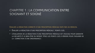 EVALUER LA RÉDACTION CORRECTE D’UNE PRESCRIPTION MÉDICALE FAITE PAR UN MÉDECIN.
• ÉVALUER LA RÉDACTION D’UNE PRESCRIPTION MÉDICALE : POINTS CLÉS.
• L’ÉVALUATION DE LA RÉDACTION D’UNE PRESCRIPTION MÉDICALE EST CRUCIALE POUR GARANTIR
LA SÉCURITÉ ET LE BIEN-ÊTRE DU PATIENT. VOICI LES POINTS CLÉS À VÉRIFIER POUR S’ASSURER DE
LA CORRECTION D’UNE ORDONNANCE :
 