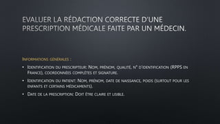 INFORMATIONS GÉNÉRALES :
• IDENTIFICATION DU PRESCRIPTEUR: NOM, PRÉNOM, QUALITÉ, N° D’IDENTIFICATION (RPPS EN
FRANCE), COORDONNÉES COMPLÈTES ET SIGNATURE.
• IDENTIFICATION DU PATIENT: NOM, PRÉNOM, DATE DE NAISSANCE, POIDS (SURTOUT POUR LES
ENFANTS ET CERTAINS MÉDICAMENTS).
• DATE DE LA PRESCRIPTION: DOIT ÊTRE CLAIRE ET LISIBLE.
 
