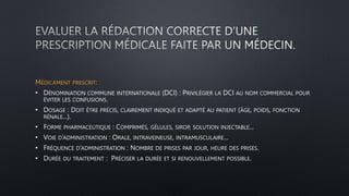 MÉDICAMENT PRESCRIT:
• DÉNOMINATION COMMUNE INTERNATIONALE (DCI) : PRIVILÉGIER LA DCI AU NOM COMMERCIAL POUR
ÉVITER LES CONFUSIONS.
• DOSAGE : DOIT ÊTRE PRÉCIS, CLAIREMENT INDIQUÉ ET ADAPTÉ AU PATIENT (ÂGE, POIDS, FONCTION
RÉNALE...).
• FORME PHARMACEUTIQUE : COMPRIMÉS, GÉLULES, SIROP, SOLUTION INJECTABLE...
• VOIE D’ADMINISTRATION : ORALE, INTRAVEINEUSE, INTRAMUSCULAIRE...
• FRÉQUENCE D’ADMINISTRATION : NOMBRE DE PRISES PAR JOUR, HEURE DES PRISES.
• DURÉE DU TRAITEMENT : PRÉCISER LA DURÉE ET SI RENOUVELLEMENT POSSIBLE.
 