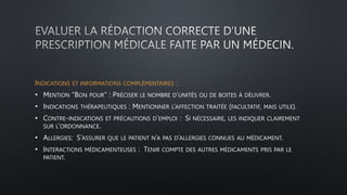 INDICATIONS ET INFORMATIONS COMPLÉMENTAIRES :
• MENTION “BON POUR” : PRÉCISER LE NOMBRE D’UNITÉS OU DE BOITES À DÉLIVRER.
• INDICATIONS THÉRAPEUTIQUES : MENTIONNER L’AFFECTION TRAITÉE (FACULTATIF, MAIS UTILE).
• CONTRE-INDICATIONS ET PRÉCAUTIONS D’EMPLOI : SI NÉCESSAIRE, LES INDIQUER CLAIREMENT
SUR L’ORDONNANCE.
• ALLERGIES: S’ASSURER QUE LE PATIENT N’A PAS D’ALLERGIES CONNUES AU MÉDICAMENT.
• INTERACTIONS MÉDICAMENTEUSES : TENIR COMPTE DES AUTRES MÉDICAMENTS PRIS PAR LE
PATIENT.
 