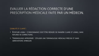 LISIBILITÉ ET CLARTÉ :
• ÉCRITURE LISIBLE : L’ORDONNANCE DOIT ÊTRE RÉDIGÉE DE MANIÈRE CLAIRE ET LISIBLE, SANS
RATURES NI CORRECTIONS.
• TERMINOLOGIE APPROPRIÉE : UTILISER UNE TERMINOLOGIE MÉDICALE PRÉCISE ET SANS
ABRÉVIATIONS AMBIGUËS
 
