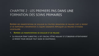 REPÉRER DES MANIFESTATIONS DE DOULEUR OU D’AUTRES SENSATIONS DE MALAISE CHEZ LE PATIENT
ET DE RAPPORTER L’INFORMATION À L’ÉQUIPE SOIGNANTE APPLIQUER LES MESURES D’HYGIÈNE
HOSPITALIÈRE.
1. REPÉRER LES MANIFESTATIONS DE DOULEUR ET DE MALAISE :
• LA DOULEUR ÉTANT SUBJECTIVE, IL EST CRUCIAL D’ÊTRE VIGILANT ET D’OBSERVER ATTENTIVEMENT
LE PATIENT POUR DÉCELER TOUT SIGNE DE SOUFFRANCE.
 