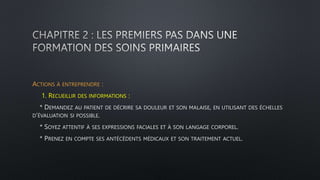 ACTIONS À ENTREPRENDRE :
1. RECUEILLIR DES INFORMATIONS :
* DEMANDEZ AU PATIENT DE DÉCRIRE SA DOULEUR ET SON MALAISE, EN UTILISANT DES ÉCHELLES
D’ÉVALUATION SI POSSIBLE.
* SOYEZ ATTENTIF À SES EXPRESSIONS FACIALES ET À SON LANGAGE CORPOREL.
* PRENEZ EN COMPTE SES ANTÉCÉDENTS MÉDICAUX ET SON TRAITEMENT ACTUEL.
 
