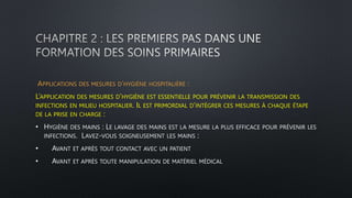 APPLICATIONS DES MESURES D’HYGIÈNE HOSPITALIÈRE :
L’APPLICATION DES MESURES D’HYGIÈNE EST ESSENTIELLE POUR PRÉVENIR LA TRANSMISSION DES
INFECTIONS EN MILIEU HOSPITALIER. IL EST PRIMORDIAL D’INTÉGRER CES MESURES À CHAQUE ÉTAPE
DE LA PRISE EN CHARGE :
• HYGIÈNE DES MAINS : LE LAVAGE DES MAINS EST LA MESURE LA PLUS EFFICACE POUR PRÉVENIR LES
INFECTIONS. LAVEZ-VOUS SOIGNEUSEMENT LES MAINS :
• AVANT ET APRÈS TOUT CONTACT AVEC UN PATIENT
• AVANT ET APRÈS TOUTE MANIPULATION DE MATÉRIEL MÉDICAL
 