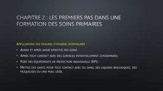 APPLICATIONS DES MESURES D’HYGIÈNE HOSPITALIÈRE :
• AVANT ET APRÈS AVOIR EFFECTUÉ DES SOINS
• APRÈS TOUT CONTACT AVEC DES SURFACES POTENTIELLEMENT CONTAMINÉES.
• PORT DES ÉQUIPEMENTS DE PROTECTION INDIVIDUELLE (EPI) :
• METTEZ DES GANTS POUR TOUT CONTACT AVEC DU SANG, DES LIQUIDES BIOLOGIQUES, DES
MUQUEUSES OU UNE PEAU LÉSÉE.
 