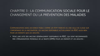 COMMUNICATION DANS UN ESPACE PUBLIC COMME UN PETIT MARCHÉ OU UNE SALLE DE CLASSE SUR
L’IMPORTANCE DE LA VACCINATION, LES VACCINS DISPONIBLES ACTUELLEMENT EN RDC AUSSI BIEN
POUR LES ENFANTS QUE LES ADULTES.
• VOICI UNE LISTE DES VACCINS GÉNÉRALEMENT DISPONIBLES EN RDC, QUI SONT RECOMMANDÉS
PAR L’ORGANISATION MONDIALE DE LA SANTÉ (OMS) POUR LES ENFANTS ET LES ADULTES :
 