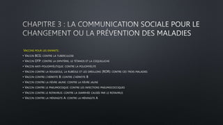 VACCINS POUR LES ENFANTS:
• VACCIN BCG: CONTRE LA TUBERCULOSE
• VACCIN DTP: CONTRE LA DIPHTÉRIE, LE TÉTANOS ET LA COQUELUCHE
• VACCIN ANTI-POLIOMYÉLITIQUE: CONTRE LA POLIOMYÉLITE
• VACCIN CONTRE LA ROUGEOLE, LA RUBÉOLE ET LES OREILLONS (ROR): CONTRE CES TROIS MALADIES
• VACCIN CONTRE L’HÉPATITE B: CONTRE L’HÉPATITE B
• VACCIN CONTRE LA FIÈVRE JAUNE: CONTRE LA FIÈVRE JAUNE
• VACCIN CONTRE LE PNEUMOCOQUE: CONTRE LES INFECTIONS PNEUMOCOCCIQUES
• VACCIN CONTRE LE ROTAVIRUS: CONTRE LA DIARRHÉE CAUSÉE PAR LE ROTAVIRUS
• VACCIN CONTRE LA MÉNINGITE A: CONTRE LA MÉNINGITE A
 