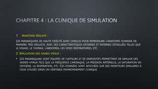 1. ANATOMIE RÉALISTE :
LES MANNEQUINS DE HAUTE FIDÉLITÉ SONT CONÇUS POUR REPRODUIRE L’ANATOMIE HUMAINE DE
MANIÈRE TRÈS RÉALISTE, AVEC DES CARACTÉRISTIQUES EXTERNES ET INTERNES DÉTAILLÉES TELLES QUE
LE VISAGE, LE THORAX, L’ABDOMEN, LES VOIES RESPIRATOIRES, ETC.
2. SIMULATION DES SIGNES VITAUX :
• LES MANNEQUINS SONT ÉQUIPÉS DE CAPTEURS ET DE DISPOSITIFS PERMETTANT DE SIMULER DES
SIGNES VITAUX TELS QUE LA FRÉQUENCE CARDIAQUE, LA PRESSION ARTÉRIELLE, LA SATURATION EN
OXYGÈNE, LA RESPIRATION, ETC. CES DONNÉES SONT AFFICHÉES SUR DES MONITEURS SIMILAIRES À
CEUX UTILISÉS DANS UN VÉRITABLE ENVIRONNEMENT CLINIQUE.
 