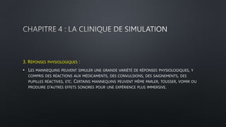 3. RÉPONSES PHYSIOLOGIQUES :
• LES MANNEQUINS PEUVENT SIMULER UNE GRANDE VARIÉTÉ DE RÉPONSES PHYSIOLOGIQUES, Y
COMPRIS DES RÉACTIONS AUX MÉDICAMENTS, DES CONVULSIONS, DES SAIGNEMENTS, DES
PUPILLES RÉACTIVES, ETC. CERTAINS MANNEQUINS PEUVENT MÊME PARLER, TOUSSER, VOMIR OU
PRODUIRE D’AUTRES EFFETS SONORES POUR UNE EXPÉRIENCE PLUS IMMERSIVE.
 