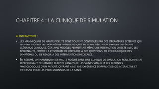 4. INTERACTIVITÉ :
• LES MANNEQUINS DE HAUTE FIDÉLITÉ SONT SOUVENT CONTRÔLÉS PAR DES OPÉRATEURS EXTERNES QUI
PEUVENT AJUSTER LES PARAMÈTRES PHYSIOLOGIQUES EN TEMPS RÉEL POUR SIMULER DIFFÉRENTS
SCÉNARIOS CLINIQUES. CERTAINS MODÈLES PERMETTENT MÊME UNE INTERACTION DIRECTE AVEC LES
APPRENANTS, COMME LA POSSIBILITÉ DE RÉPONDRE À DES QUESTIONS, DE COMMUNIQUER DES
SYMPTÔMES OU DE RÉAGIR À DES INTERVENTIONS MÉDICALES.
• EN RÉSUMÉ, UN MANNEQUIN DE HAUTE FIDÉLITÉ DANS UNE CLINIQUE DE SIMULATION FONCTIONNE EN
REPRODUISANT DE MANIÈRE RÉALISTE L’ANATOMIE, LES SIGNES VITAUX ET LES RÉPONSES
PHYSIOLOGIQUES D’UN PATIENT, OFFRANT AINSI UNE EXPÉRIENCE D’APPRENTISSAGE INTERACTIVE ET
IMMERSIVE POUR LES PROFESSIONNELS DE LA SANTÉ.
 