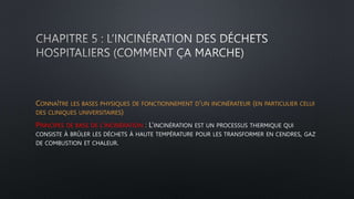 CONNAÎTRE LES BASES PHYSIQUES DE FONCTIONNEMENT D’UN INCINÉRATEUR (EN PARTICULIER CELUI
DES CLINIQUES UNIVERSITAIRES)
PRINCIPES DE BASE DE L’INCINÉRATION : L’INCINÉRATION EST UN PROCESSUS THERMIQUE QUI
CONSISTE À BRÛLER LES DÉCHETS À HAUTE TEMPÉRATURE POUR LES TRANSFORMER EN CENDRES, GAZ
DE COMBUSTION ET CHALEUR.
 