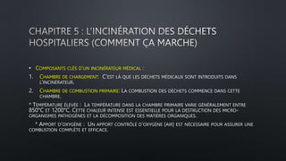 • COMPOSANTS CLÉS D’UN INCINÉRATEUR MÉDICAL :
1. CHAMBRE DE CHARGEMENT: C’EST LÀ QUE LES DÉCHETS MÉDICAUX SONT INTRODUITS DANS
L’INCINÉRATEUR.
2. CHAMBRE DE COMBUSTION PRIMAIRE: LA COMBUSTION DES DÉCHETS COMMENCE DANS CETTE
CHAMBRE.
* TEMPÉRATURE ÉLEVÉE : LA TEMPÉRATURE DANS LA CHAMBRE PRIMAIRE VARIE GÉNÉRALEMENT ENTRE
850°C ET 1200°C. CETTE CHALEUR INTENSE EST ESSENTIELLE POUR LA DESTRUCTION DES MICRO-
ORGANISMES PATHOGÈNES ET LA DÉCOMPOSITION DES MATIÈRES ORGANIQUES.
* APPORT D’OXYGÈNE : UN APPORT CONTRÔLÉ D’OXYGÈNE (AIR) EST NÉCESSAIRE POUR ASSURER UNE
COMBUSTION COMPLÈTE ET EFFICACE.
 