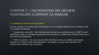 3. CHAMBRE DE COMBUSTION SECONDAIRE :
LES GAZ CHAUDS ET LES PARTICULES NON BRÛLÉES DE LA CHAMBRE PRIMAIRE SONT ACHEMINÉS VERS
LA CHAMBRE SECONDAIRE.
* COMBUSTION COMPLÈTE : DES TEMPÉRATURES ENCORE PLUS ÉLEVÉES (JUSQU’À 1200°C) SONT
MAINTENUES DANS LA CHAMBRE SECONDAIRE POUR ASSURER LA COMBUSTION COMPLÈTE DES GAZ ET
DES PARTICULES RESTANTES.
* TEMPS DE SÉJOUR : LES GAZ CHAUDS SONT MAINTENUS DANS LA CHAMBRE SECONDAIRE
PENDANT UN CERTAIN TEMPS (GÉNÉRALEMENT 2 SECONDES OU PLUS) POUR GARANTIR UNE
DESTRUCTION COMPLÈTE DES POLLUANTS.
 