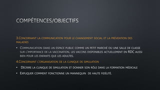 3.CONCERNANT LA COMMUNICATION POUR LE CHANGEMENT SOCIAL ET LA PRÉVENTION DES
MALADIES
•
4.CONCERNANT L’ORGANISATION DE LA CLINIQUE DE SIMULATION
• DÉCRIRE LA CLINIQUE DE SIMULATION ET DONNER SON RÔLE DANS LA FORMATION MÉDICALE
• EXPLIQUER COMMENT FONCTIONNE UN MANNEQUIN DE HAUTE FIDÉLITÉ.
 