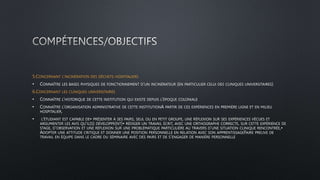 5.CONCERNANT L’INCINÉRATION DES DÉCHETS HOSPITALIERS
• CONNAÎTRE LES BASES PHYSIQUES DE FONCTIONNEMENT D’UN INCINÉRATEUR (EN PARTICULIER CELUI DES CLINIQUES UNIVERSITAIRES)
6.CONCERNANT LES CLINIQUES UNIVERSITAIRES
• CONNAÎTRE L’HISTORIQUE DE CETTE INSTITUTION QUI EXISTE DEPUIS L’ÉPOQUE COLONIALE
• CONNAÎTRE L’ORGANISATION ADMINISTRATIVE DE CETTE INSTITUTIONA PARTIR DE CES EXPÉRIENCES EN PREMIÈRE LIGNE ET EN MILIEU
HOSPITALIER,
• L’ÉTUDIANT EST CAPABLE DE• PRÉSENTER À SES PAIRS, SEUL OU EN PETIT GROUPE, UNE RÉFLEXION SUR SES EXPÉRIENCES VÉCUES ET
ARGUMENTER LES AVIS QU’IL(S) DÉVELOPPE(NT)• RÉDIGER UN TRAVAIL ÉCRIT, AVEC UNE ORTHOGRAPHE CORRECTE, SUR CETTE EXPÉRIENCE DE
STAGE, D’OBSERVATION ET UNE RÉFLEXION SUR UNE PROBLÉMATIQUE PARTICULIÈRE AU TRAVERS D’UNE SITUATION CLINIQUE RENCONTRÉE,•
ADOPTER UNE ATTITUDE CRITIQUE ET DONNER UNE POSITION PERSONNELLE EN RELATION AVEC SON APPRENTISSAGEFAIRE PREUVE DE
TRAVAIL EN ÉQUIPE DANS LE CADRE DU SÉMINAIRE AVEC DES PAIRS ET DE S’ENGAGER DE MANIÈRE PERSONNELLE
 