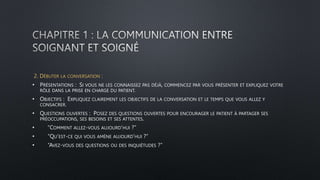 2. DÉBUTER LA CONVERSATION :
• PRÉSENTATIONS : SI VOUS NE LES CONNAISSEZ PAS DÉJÀ, COMMENCEZ PAR VOUS PRÉSENTER ET EXPLIQUEZ VOTRE
RÔLE DANS LA PRISE EN CHARGE DU PATIENT.
• OBJECTIFS : EXPLIQUEZ CLAIREMENT LES OBJECTIFS DE LA CONVERSATION ET LE TEMPS QUE VOUS ALLEZ Y
CONSACRER.
• QUESTIONS OUVERTES : POSEZ DES QUESTIONS OUVERTES POUR ENCOURAGER LE PATIENT À PARTAGER SES
PRÉOCCUPATIONS, SES BESOINS ET SES ATTENTES.
• “COMMENT ALLEZ-VOUS AUJOURD’HUI ?”
• “QU’EST-CE QUI VOUS AMÈNE AUJOURD’HUI ?”
• “AVEZ-VOUS DES QUESTIONS OU DES INQUIÉTUDES ?”
 