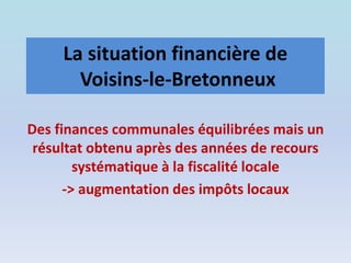 La situation financière de
Voisins-le-Bretonneux
Des finances communales équilibrées mais un
résultat obtenu après des années de recours
systématique à la fiscalité locale
-> augmentation des impôts locaux
 