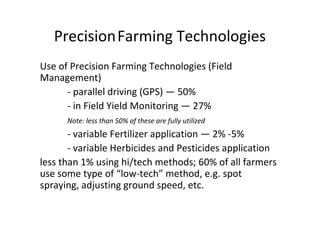 PrecisionFarming Technologies
Use of Precision Farming Technologies (Field
Management)
      - parallel driving (GPS) — 50%
      - in Field Yield Monitoring — 27%
      Note: less than 50% of these are fully utilized
       - variable Fertilizer application — 2% -5%
       - variable Herbicides and Pesticides application
less than 1% using hi/tech methods; 60% of all farmers
use some type of “low-tech” method, e.g. spot
spraying, adjusting ground speed, etc.
 
