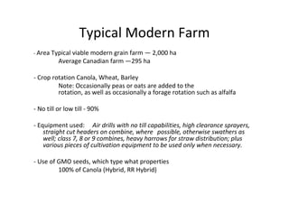 Typical Modern Farm
- Area Typical viable modern grain farm — 2,000 ha
          Average Canadian farm —295 ha

- Crop rotation Canola, Wheat, Barley
         Note: Occasionally peas or oats are added to the
         rotation, as well as occasionally a forage rotation such as alfalfa

- No till or low till - 90%

- Equipment used: Air drills with no till capabilities, high clearance sprayers,
    straight cut headers on combine, where possible, otherwise swathers as
    well; class 7, 8 or 9 combines, heavy harrows for straw distribution; plus
    various pieces of cultivation equipment to be used only when necessary.

- Use of GMO seeds, which type what properties
         100% of Canola (Hybrid, RR Hybrid)
 