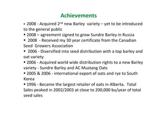Achievements
  2008 - Acquired 2nd new Barley variety – yet to be introduced
to the general public
  2008 – agreement signed to grow Sundre Barley in Russia
  2008 - Received my 30 year certificate from the Canadian
Seed Growers Association
  2006 - Diversified into seed distribution with a top barley and
oat variety
  2006 - Acquired world wide distribution rights to a new Barley
variety - Sundre Barley and AC Mustang Oats
  2005 & 2006 - international export of oats and rye to South
Korea
  1996 - Became the largest retailer of oats in Alberta. Total
Sales peaked in 2002/2003 at close to 200,000 bu/year of total
seed sales
 