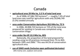 Canada
• agricultural area 29 Mio ha, 3.2 % of total land area
•      As of 2006, 67,586,739 hectares* — roughly 7.4% of total
  land mass was used for agriculture with only 29,048,749
  (3.2%) seeded annually
• area under Conservation Agriculture 20,9 Mio ha, 72 %
•     In 2006, 20,908,724 hectares or 72% of the total area
  prepared for seeding in Canada was completed using
  conservation tillage.
• area under No-till 13,5 Mio ha, 46%
•      Nationally, the proportion of the land prepared for
  seeding using no-till practices increased from 7% to 46%
  between 1991 and 2006.* This was 64.5% of conservation
  agricultural area.
• use of GMO seeds (inclusive open pollinated derivates)
   26% mainly com, soybean and canola
 