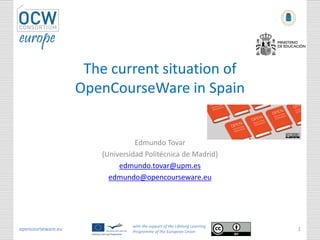 The current situation of
                    OpenCourseWare in Spain


                                 Edmundo Tovar
                       (Universidad Politécnica de Madrid)
                            edmundo.tovar@upm.es
                         edmundo@opencourseware.eu




                                with the support of the Lifelong Learning
opencourseware.eu               Programme of the European Union
                                                                            1
 