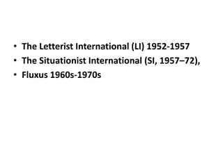 • The Letterist International (LI) 1952-1957
• The Situationist International (SI, 1957–72),
• Fluxus 1960s-1970s
 