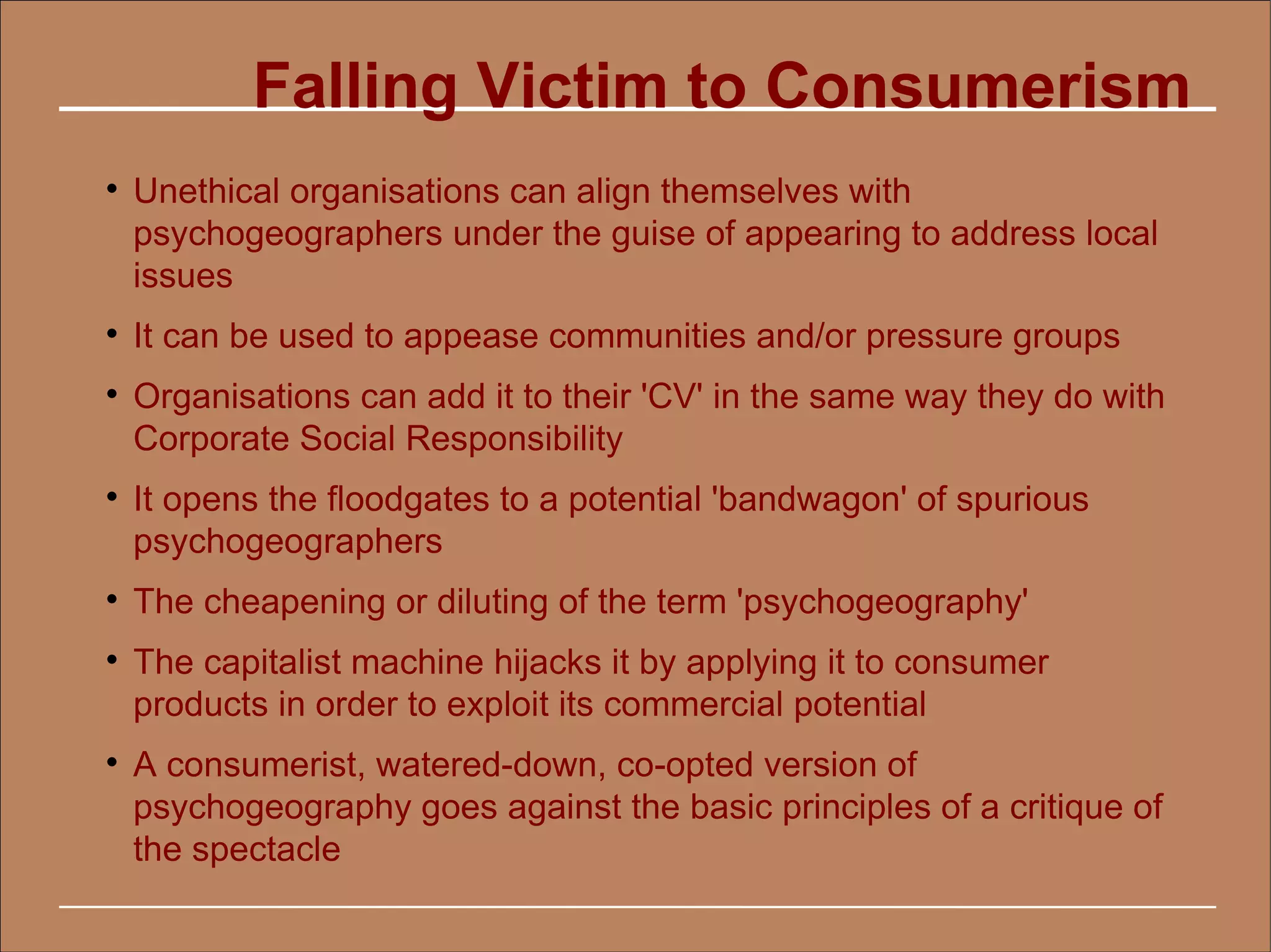 Falling Victim to Consumerism

    Unethical organisations can align themselves with
    psychogeographers under the guise of appearing to address local
    issues

    It can be used to appease communities and/or pressure groups

    Organisations can add it to their 'CV' in the same way they do with
    Corporate Social Responsibility

    It opens the floodgates to a potential 'bandwagon' of spurious
    psychogeographers

    The cheapening or diluting of the term 'psychogeography'

    The capitalist machine hijacks it by applying it to consumer
    products in order to exploit its commercial potential

    A consumerist, watered-down, co-opted version of
    psychogeography goes against the basic principles of a critique of
    the spectacle
 
