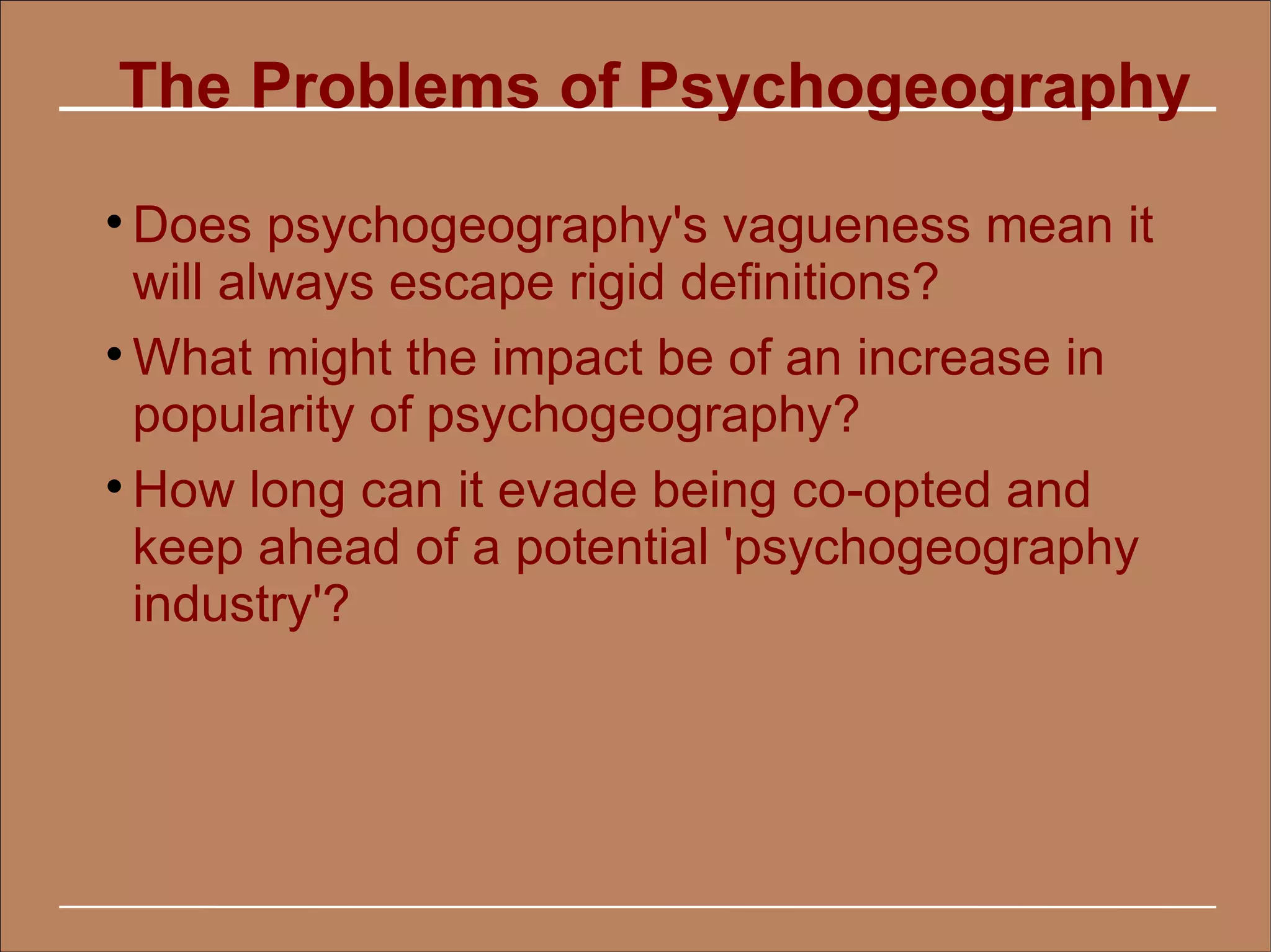 The Problems of Psychogeography

  Does psychogeography's vagueness mean it
  will always escape rigid definitions?

  What might the impact be of an increase in
  popularity of psychogeography?

  How long can it evade being co-opted and
  keep ahead of a potential 'psychogeography
  industry'?
 
