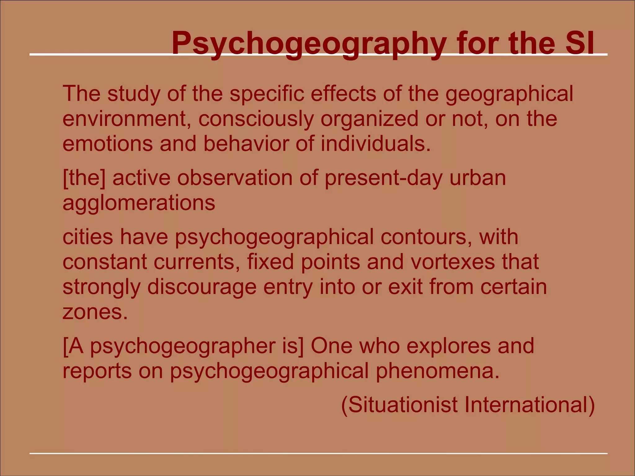 Psychogeography for the SI
The study of the specific effects of the geographical
environment, consciously organized or not, on the
emotions and behavior of individuals.
[the] active observation of present-day urban
agglomerations
cities have psychogeographical contours, with
constant currents, fixed points and vortexes that
strongly discourage entry into or exit from certain
zones.
[A psychogeographer is] One who explores and
reports on psychogeographical phenomena.
                             (Situationist International)
 