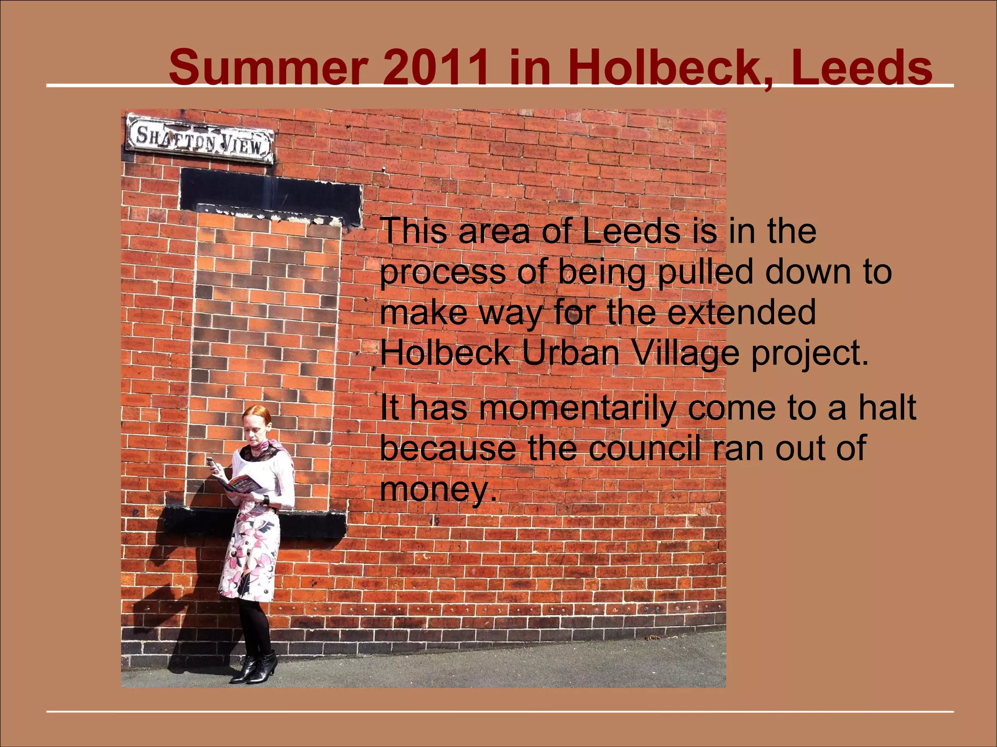 Summer 2011 in Holbeck, Leeds


       This area of Leeds is in the
       process of being pulled down to
       make way for the extended
       Holbeck Urban Village project.
       It has momentarily come to a halt
       because the council ran out of
       money.
 