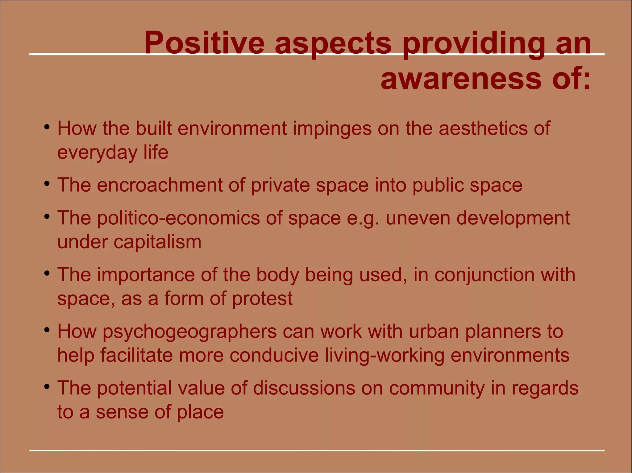 Positive aspects providing an
                            awareness of:

    How the built environment impinges on the aesthetics of
    everyday life

    The encroachment of private space into public space

    The politico-economics of space e.g. uneven development
    under capitalism

    The importance of the body being used, in conjunction with
    space, as a form of protest

    How psychogeographers can work with urban planners to
    help facilitate more conducive living-working environments

    The potential value of discussions on community in regards
    to a sense of place
 