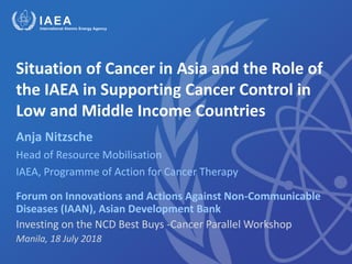 Situation of Cancer in Asia and the Role of
the IAEA in Supporting Cancer Control in
Low and Middle Income Countries
Anja Nitzsche
Head of Resource Mobilisation
IAEA, Programme of Action for Cancer Therapy
Forum on Innovations and Actions Against Non-Communicable
Diseases (IAAN), Asian Development Bank
Investing on the NCD Best Buys -Cancer Parallel Workshop
Manila, 18 July 2018
 